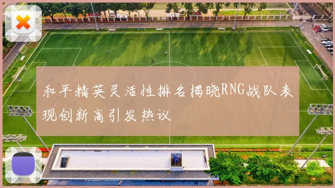 和平精英灵活性排名揭晓RNG战队表现创新高引发热议